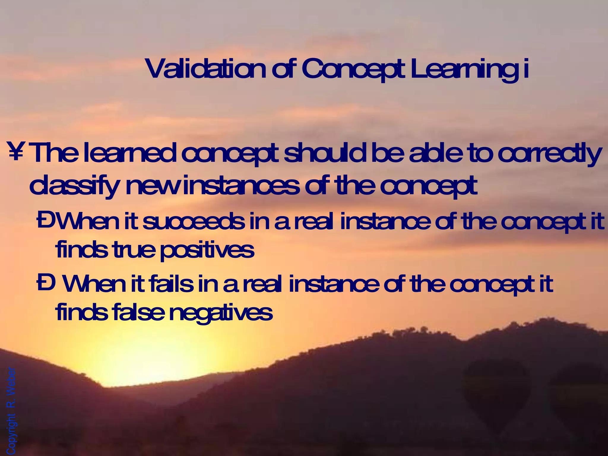 Validation of Concept Learning i The learned concept should be able to correctly classify new instances of the concept When it succeeds in a real instance of the concept it finds true positives  When it fails in a real instance of the concept it finds false negatives 