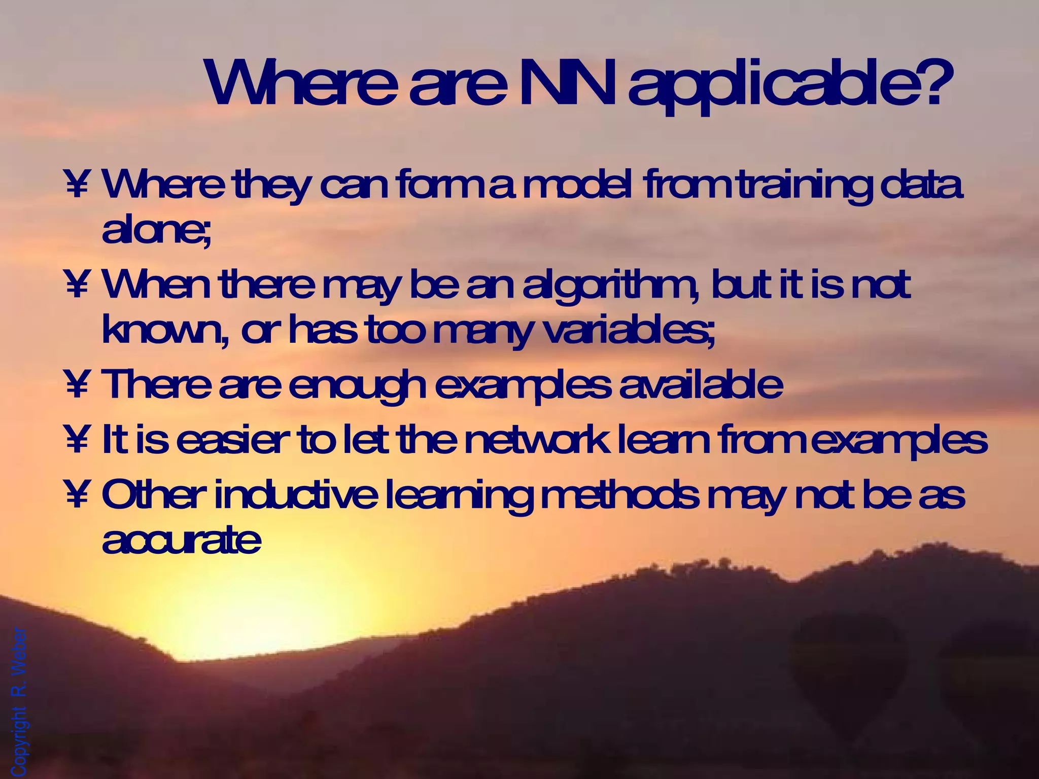 Where are NN applicable? Where they can form a model from training data alone; When there may be an algorithm, but it is not known, or has too many variables; There are enough examples available It is easier to let the network learn from examples Other inductive learning methods may not be as accurate 