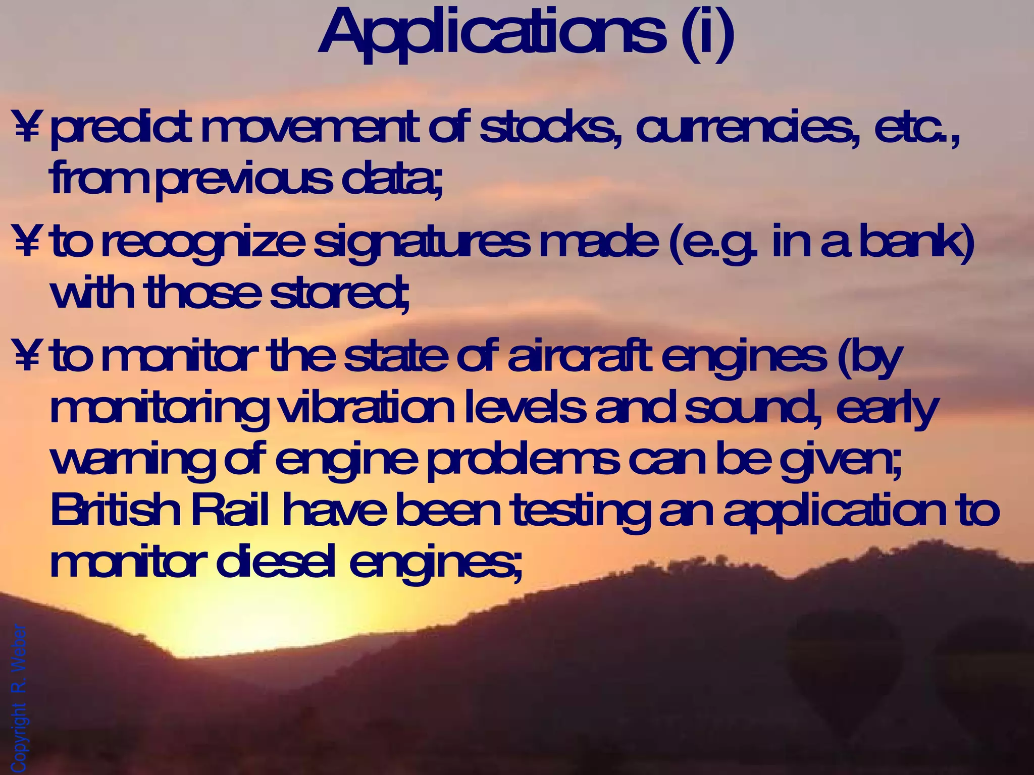 Applications (i) predict movement of stocks, currencies, etc., from previous data; to recognize signatures made (e.g. in a bank) with those stored; to monitor the state of aircraft engines (by monitoring vibration levels and sound, early warning of engine problems can be given; British Rail have been testing an application to monitor diesel engines; 