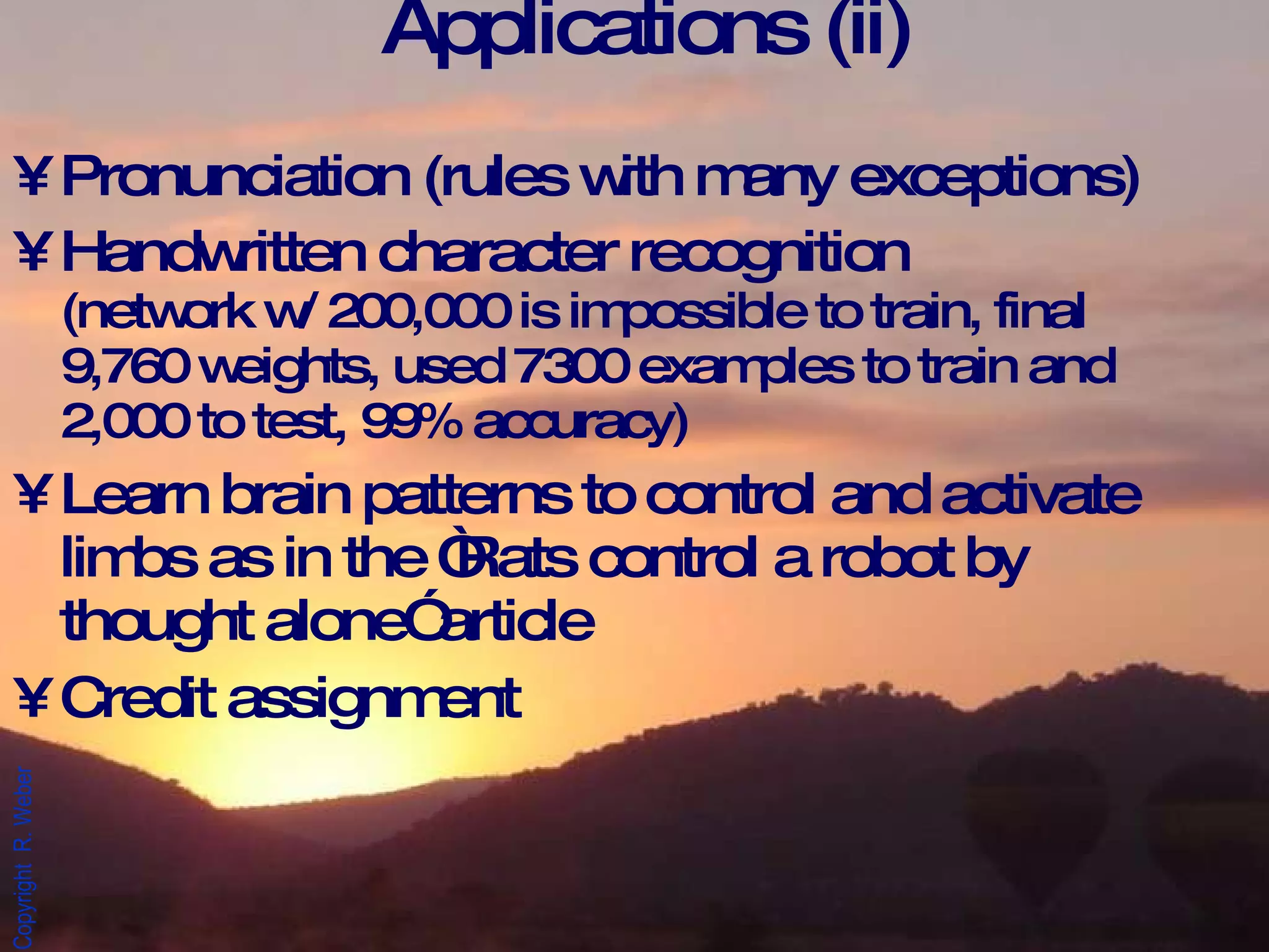 Applications (ii) Pronunciation (rules with many exceptions) Handwritten character recognition (network w/ 200,000 is impossible to train, final 9,760 weights, used 7300 examples to train and 2,000 to test, 99% accuracy) Learn brain patterns to control and activate limbs as in the “Rats control a robot by thought alone” article Credit assignment 