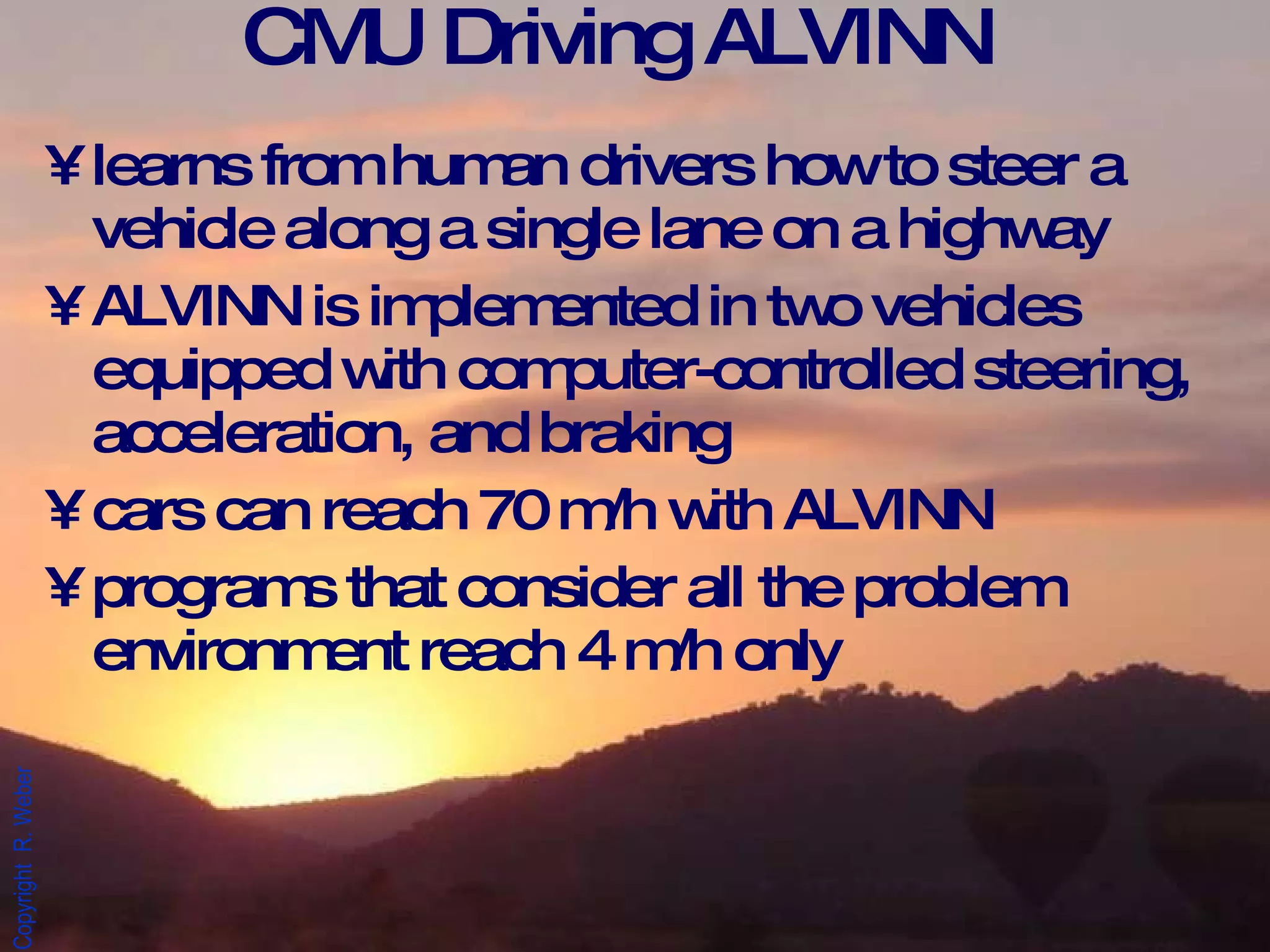 CMU Driving ALVINN learns from human drivers how to steer a vehicle along a single lane on a highway ALVINN is implemented in two vehicles equipped with computer-controlled steering, acceleration, and braking  cars can reach 70 m/h with ALVINN programs that consider all the problem environment reach 4 m/h only 