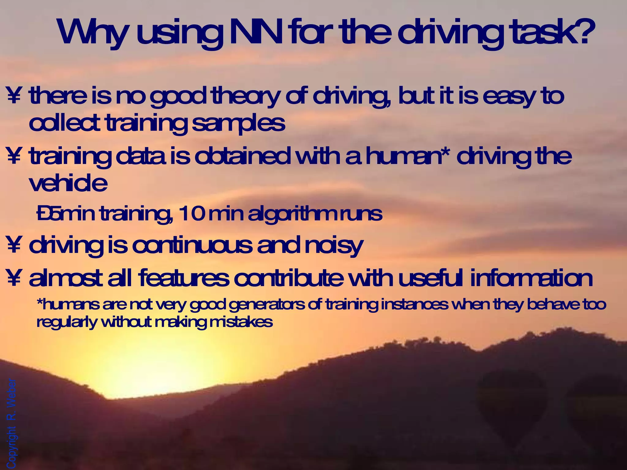 Why using NN for the driving task?  there is no good theory of driving, but it is easy to collect training samples training data is obtained with a human* driving the vehicle 5min training, 10 min algorithm runs driving is continuous and noisy almost all features contribute with useful information *humans are not very good generators of training instances when they behave too regularly without making mistakes  