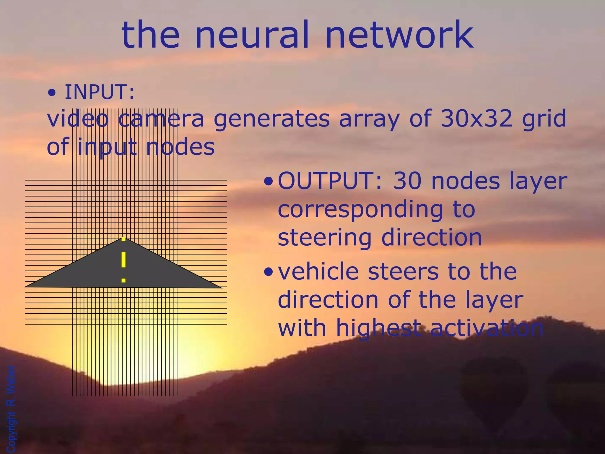 INPUT: video camera generates array of 30x32 grid of input nodes OUTPUT: 30 nodes layer corresponding to steering direction vehicle steers to the direction of the layer with highest activation the neural network 