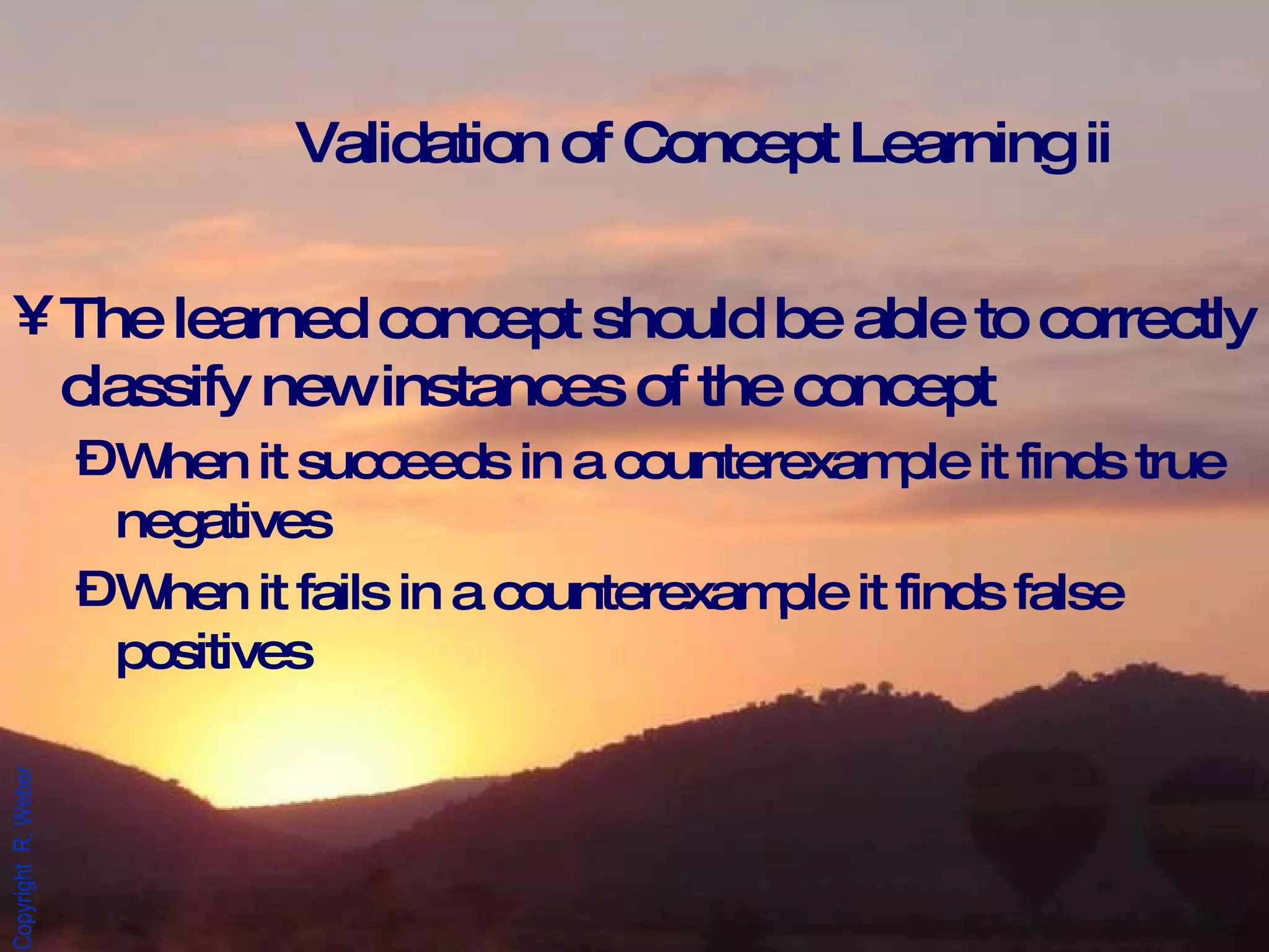 Validation of Concept Learning ii The learned concept should be able to correctly classify new instances of the concept When it succeeds in a counterexample it finds true negatives When it fails in a counterexample it finds false positives 