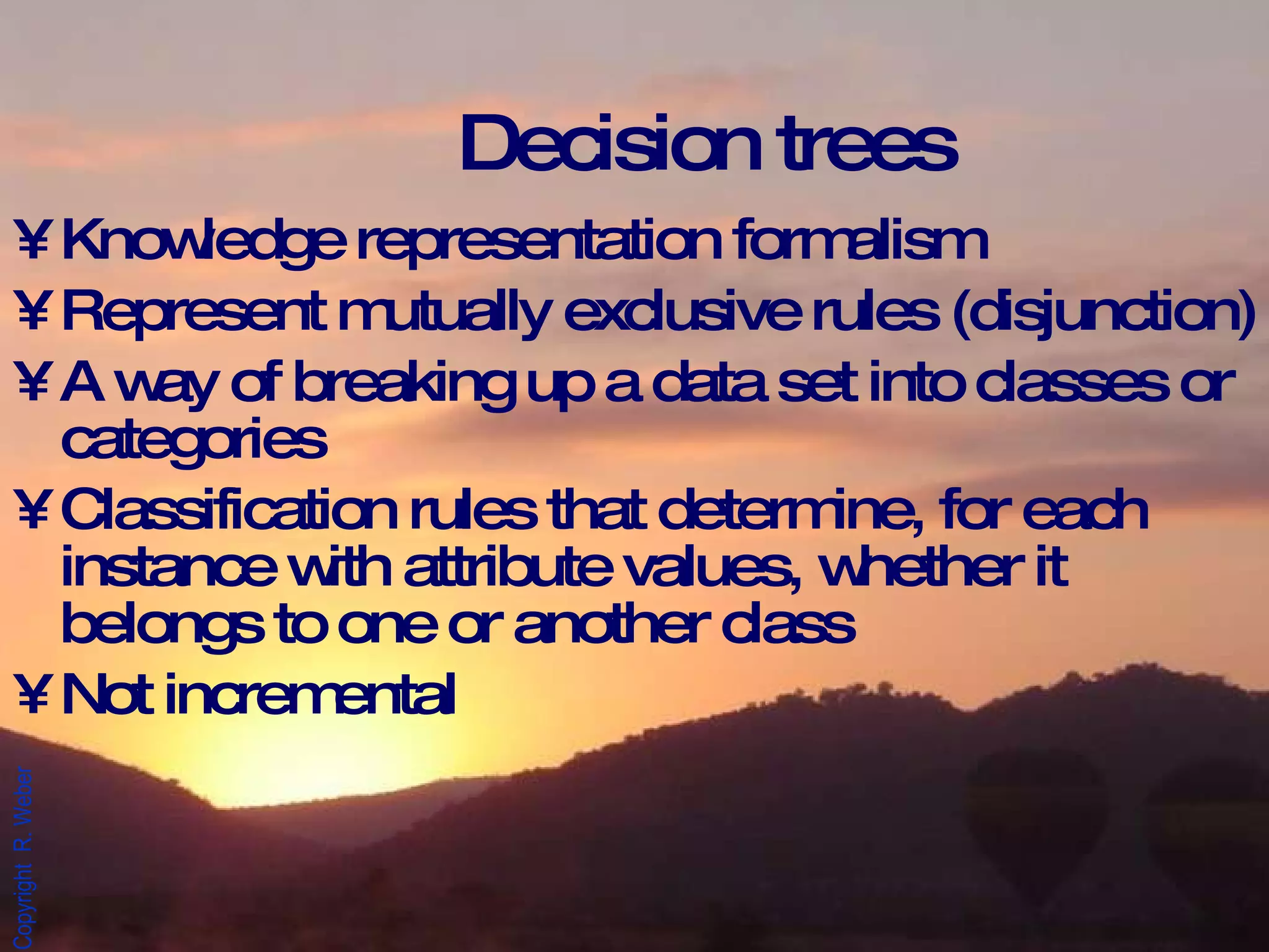 Decision trees Knowledge representation formalism Represent mutually exclusive rules (disjunction) A way of breaking up a data set into classes or categories Classification rules that determine, for each instance with attribute values, whether it belongs to one or another class Not incremental 