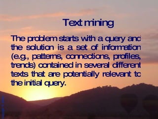 Text mining The problem starts with a query and the solution is a set of information (e.g., patterns, connections, profiles, trends) contained in several different texts that are potentially relevant to the initial query. 
