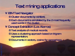 Text mining applications IBM Text Navigator Cluster documents by content; Each document is annotated by the 2 most frequently used words in the cluster; Concept Extraction (Los Alamos) Text analysis of medical records; Uses a clustering approach based on trigram representation; Documents in vectors, cosine for comparison; 