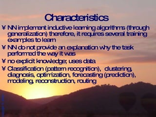 Characteristics NN implement inductive learning algorithms (through generalization) therefore, it requires several training examples to learn NN do not provide an explanation why the task performed the way it was no explicit knowledge; uses data Classification (pattern recognition),  clustering, diagnosis, optimization, forecasting (prediction), modeling, reconstruction, routing 