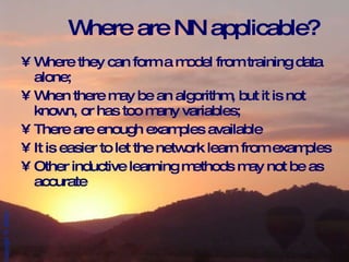 Where are NN applicable? Where they can form a model from training data alone; When there may be an algorithm, but it is not known, or has too many variables; There are enough examples available It is easier to let the network learn from examples Other inductive learning methods may not be as accurate 
