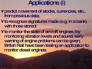 Applications (i) predict movement of stocks, currencies, etc., from previous data; to recognize signatures made (e.g. in a bank) with those stored; to monitor the state of aircraft engines (by monitoring vibration levels and sound, early warning of engine problems can be given; British Rail have been testing an application to monitor diesel engines; 