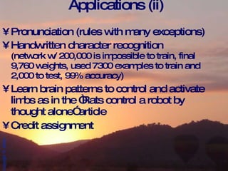 Applications (ii) Pronunciation (rules with many exceptions) Handwritten character recognition (network w/ 200,000 is impossible to train, final 9,760 weights, used 7300 examples to train and 2,000 to test, 99% accuracy) Learn brain patterns to control and activate limbs as in the “Rats control a robot by thought alone” article Credit assignment 
