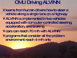 CMU Driving ALVINN learns from human drivers how to steer a vehicle along a single lane on a highway ALVINN is implemented in two vehicles equipped with computer-controlled steering, acceleration, and braking  cars can reach 70 m/h with ALVINN programs that consider all the problem environment reach 4 m/h only 