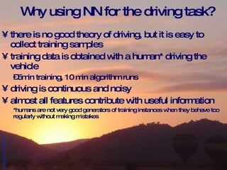 Why using NN for the driving task?  there is no good theory of driving, but it is easy to collect training samples training data is obtained with a human* driving the vehicle 5min training, 10 min algorithm runs driving is continuous and noisy almost all features contribute with useful information *humans are not very good generators of training instances when they behave too regularly without making mistakes  