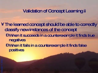 Validation of Concept Learning ii The learned concept should be able to correctly classify new instances of the concept When it succeeds in a counterexample it finds true negatives When it fails in a counterexample it finds false positives 