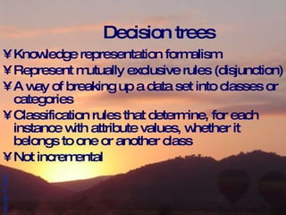 Decision trees Knowledge representation formalism Represent mutually exclusive rules (disjunction) A way of breaking up a data set into classes or categories Classification rules that determine, for each instance with attribute values, whether it belongs to one or another class Not incremental 