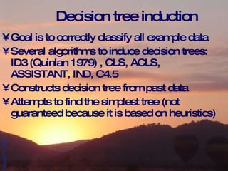 Decision tree induction Goal is to correctly classify all example data Several algorithms to induce decision trees:  ID3 (Quinlan 1979) , CLS, ACLS, ASSISTANT, IND, C4.5 Constructs decision tree from past data Attempts to find the simplest tree (not guaranteed because it is based on heuristics) 