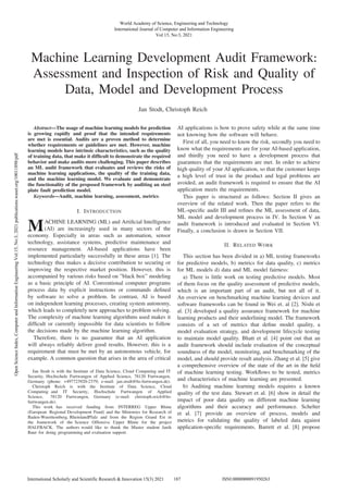 Machine Learning Development Audit Framework:
Assessment and Inspection of Risk and Quality of
Data, Model and Development Process
Jan Stodt, Christoph Reich
Abstract—The usage of machine learning models for prediction
is growing rapidly and proof that the intended requirements
are met is essential. Audits are a proven method to determine
whether requirements or guidelines are met. However, machine
learning models have intrinsic characteristics, such as the quality
of training data, that make it difﬁcult to demonstrate the required
behavior and make audits more challenging. This paper describes
an ML audit framework that evaluates and reviews the risks of
machine learning applications, the quality of the training data,
and the machine learning model. We evaluate and demonstrate
the functionality of the proposed framework by auditing an steel
plate fault prediction model.
Keywords—Audit, machine learning, assessment, metrics.
I. INTRODUCTION
MACHINE LEARNING (ML) and Artiﬁcial Intelligence
(AI) are increasingly used in many sectors of the
economy. Especially in areas such as automation, sensor
technology, assistance systems, predictive maintenance and
resource management. AI-based applications have been
implemented particularly successfully in these areas [1]. The
technology thus makes a decisive contribution to securing or
improving the respective market position. However, this is
accompanied by various risks based on ”black box” modeling
as a basic principle of AI. Conventional computer programs
process data by explicit instructions or commands deﬁned
by software to solve a problem. In contrast, AI is based
on independent learning processes, creating system autonomy,
which leads to completely new approaches to problem solving.
The complexity of machine learning algorithms used makes it
difﬁcult or currently impossible for data scientists to follow
the decisions made by the machine learning algorithm.
Therefore, there is no guarantee that an AI application
will always reliably deliver good results. However, this is a
requirement that must be met by an autonomous vehicle, for
example. A common question that arises in the area of critical
Jan Stodt is with the Institute of Data Science, Cloud Computing and IT
Security, Hochschule Furtwangen of Applied Science, 78120 Furtwangen,
Germany (phone: +497723920-2379; e-mail: jan.stodt@hs-furtwangen.de).
Christoph Reich is with the Institute of Data Science, Cloud
Computing and IT Security, Hochschule Furtwangen of Applied
Science, 78120 Furtwangen, Germany (e-mail: christoph.reich@hs-
furtwangen.de).
This work has received funding from INTERREG Upper Rhine
(European Regional Development Fund) and the Ministries for Research of
Baden-Wuerttemberg, RheinlandPfalz and from the Region Grand Est in
the framework of the Science Offensive Upper Rhine for the project
HALFBACK. The authors would like to thank the Master student Janik
Baur for doing programming and evaluation support.
AI applications is how to prove safety while at the same time
not knowing how the software will behave.
First of all, you need to know the risk, secondly you need to
know what the requirements are for your AI-based application,
and thirdly you need to have a development process that
guarantees that the requirements are met. In order to achieve
high quality of your AI application, so that the customer keeps
a high level of trust in the product and legal problems are
avoided, an audit framework is required to ensure that the AI
application meets the requirements.
This paper is structured as follows: Section II gives an
overview of the related work. Then the paper refers to the
ML-speciﬁc audit III and reﬁnes the ML assessment of data,
ML model and development process in IV. In Section V an
audit framework is introduced and evaluated in Section VI.
Finally, a conclusion is drawn in Section VII.
II. RELATED WORK
This section has been divided in a) ML testing frameworks
for predictive models, b) metrics for data quality, c) metrics
for ML models d) data and ML model fairness:
a) There is little work on testing predictive models. Most
of them focus on the quality assessment of predictive models,
which is an important part of an audit, but not all of it.
An overview on benchmarking machine learning devices and
software frameworks can be found in Wei et. al [2]. Nishi et
al. [3] developed a quality assurance framework for machine
learning products and their underlining model. The framework
consists of a set of metrics that deﬁne model quality, a
model evaluation strategy, and development lifecycle testing
to maintain model quality. Bhatt et al. [4] point out that an
audit framework should include evaluation of the conceptual
soundness of the model, monitoring, and benchmarking of the
model, and should provide result analysis. Zhang et al. [5] give
a comprehensive overview of the state of the art in the ﬁeld
of machine learning testing. Workﬂows to be tested, metrics
and characteristics of machine learning are presented.
b) Auditing machine learning models requires a known
quality of the test data. Stewart et al. [6] show in detail the
impact of poor data quality on different machine learning
algorithms and their accuracy and performance. Schelter
et al. [7] provide an overview of process, models and
metrics for validating the quality of labeled data against
application-speciﬁc requirements. Barrett et al. [8] propose
World Academy of Science, Engineering and Technology
International Journal of Computer and Information Engineering
Vol:15, No:3, 2021
187
International Scholarly and Scientific Research & Innovation 15(3) 2021 ISNI:0000000091950263
Open
Science
Index,
Computer
and
Information
Engineering
Vol:15,
No:3,
2021
publications.waset.org/10011898/pdf
 