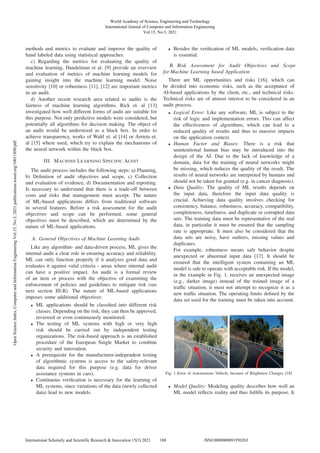 methods and metrics to evaluate and improve the quality of
hand labeled data using statistical approaches.
c) Regarding the metrics for evaluating the quality of
machine learning, Handelman et al. [9] provide an overview
and evaluation of metrics of machine learning models for
gaining insight into the machine learning model. Noise
sensitivity [10] or robustness [11], [12] are important metrics
in an audit.
d) Another recent research area related to audits is the
fairness of machine learning algorithms. Rick et. al [13]
investigated how well different forms of audit are suitable for
this purpose. Not only predictive models were considered, but
potentially all algorithms for decision making. The object of
an audit would be understood as a black box. In order to
achieve transparency, works of Waltl et. al [14] or Arrieta et.
al [15] where used, which try to explain the mechanisms of
the neural network within the black box.
III. MACHINE LEARNING SPECIFIC AUDIT
The audit process includes the following steps: a) Planning,
b) Deﬁnition of audit objectives and scope, c) Collection
and evaluation of evidence, d) Documentation and reporting.
Is necessary to understand that there is a trade-off between
costs and risks that management must accept. The nature
of ML-based applications differs from traditional software
in several features. Before a risk assessment for the audit
objectives and scope can be performed, some general
objectives must be described, which are determined by the
nature of ML-based applications.
A. General Objectives of Machine Learning Audit
Like any algorithm- and data-driven process, ML gives the
internal audit a clear role in ensuring accuracy and reliability.
ML can only function properly if it analyzes good data and
evaluates it against valid criteria - areas where internal audit
can have a positive impact. An audit is a formal review
of an item or process with the objective of examining the
enforcement of policies and guidelines to mitigate risk (see
next section III-B). The nature of ML-based applications
imposes some additional objectives:
• ML applications should be classiﬁed into different risk
classes. Depending on the risk, they can then be approved,
reviewed or even continuously monitored.
• The testing of ML systems with high or very high
risk should be carried out by independent testing
organizations. The risk-based approach is an established
procedure of the European Single Market to combine
security and innovation.
• A prerequisite for the manufacturer-independent testing
of algorithmic systems is access to the safety-relevant
data required for this purpose (e.g. data for driver
assistance systems in cars).
• Continuous veriﬁcation is necessary for the learning of
ML systems, since variations of the data (newly collected
data) lead to new models.
• Besides the veriﬁcation of ML models, veriﬁcation data
is essential.
B. Risk Assessment for Audit Objectives and Scope
for Machine Learning based Application
There are ML opportunities and risks [16], which can
be divided into economic risks, such as the acceptance of
AI-based applications by the client, etc., and technical risks.
Technical risks are of utmost interest to be considered in an
audit process.
• Logical Error: Like any software, ML is subject to the
risk of logic and implementation errors. This can affect
the effectiveness of algorithms, which can lead to a
reduced quality of results and thus to massive impacts
on the application context.
• Human Factor and Biases: There is a risk that
unintentional human bias may be introduced into the
design of the AI. Due to the lack of knowledge of a
domain, data for the training of neural networks might
be missing, which reduces the quality of the result. The
results of neural networks are interpreted by humans and
should not be taken for granted (e.g. in cancer diagnosis).
• Data Quality: The quality of ML results depends on
the input data, therefore the input data quality is
crucial. Achieving data quality involves checking for
consistency, balance, robustness, accuracy, compatibility,
completeness, timeliness, and duplicate or corrupted data
sets. The training data must be representative of the real
data, in particular it must be ensured that the sampling
rate is appropriate. It must also be considered that the
data sets are noisy, have outliers, missing values and
duplicates.
For example, robustness means safe behavior despite
unexpected or abnormal input data [17]. It should be
ensured that the intelligent system containing an ML
model is safe to operate with acceptable risk. If the model,
in the example in Fig. 1, receives an unexpected image
(e.g., darker image) instead of the trained image of a
trafﬁc situation, it must not attempt to recognize it as a
new trafﬁc situation. The operating limits deﬁned by the
data set used for the training must be taken into account.
Fig. 1 Error of Autonomous Vehicle, because of Brightness Changes [18]
• Model Quality: Modeling quality describes how well an
ML model reﬂects reality and thus fulﬁlls its purpose. It
World Academy of Science, Engineering and Technology
International Journal of Computer and Information Engineering
Vol:15, No:3, 2021
188
International Scholarly and Scientific Research & Innovation 15(3) 2021 ISNI:0000000091950263
Open
Science
Index,
Computer
and
Information
Engineering
Vol:15,
No:3,
2021
publications.waset.org/10011898/pdf
 