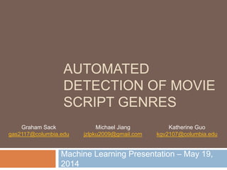 AUTOMATED 
DETECTION OF MOVIE 
SCRIPT GENRES 
Machine Learning Presentation – May 19, 
2014 
Graham Sack 
gas2117@columbia.edu 
Michael Jiang 
jzlpku2009@gmail.com 
Katherine Guo 
kgv2107@columbia.edu 
 
