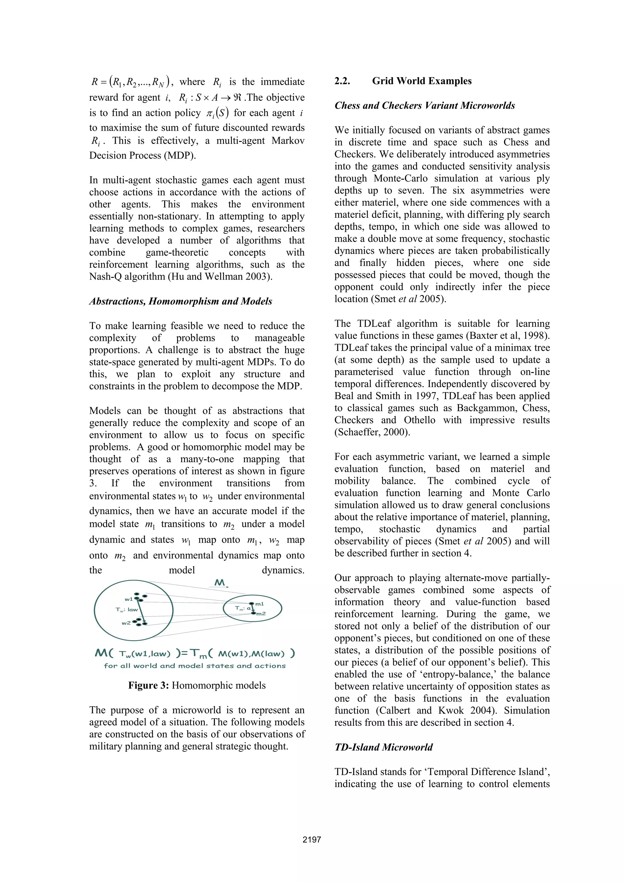 R = (R1 , R2 ,..., RN ) , where Ri is the immediate       2.2.     Grid World Examples
reward for agent i, Ri : S × A → ℜ .The objective
                                                           Chess and Checkers Variant Microworlds
is to find an action policy π i (S ) for each agent i
to maximise the sum of future discounted rewards           We initially focused on variants of abstract games
 Ri . This is effectively, a multi-agent Markov            in discrete time and space such as Chess and
Decision Process (MDP).                                    Checkers. We deliberately introduced asymmetries
                                                           into the games and conducted sensitivity analysis
In multi-agent stochastic games each agent must            through Monte-Carlo simulation at various ply
choose actions in accordance with the actions of           depths up to seven. The six asymmetries were
other agents. This makes the environment                   either materiel, where one side commences with a
essentially non-stationary. In attempting to apply         materiel deficit, planning, with differing ply search
learning methods to complex games, researchers             depths, tempo, in which one side was allowed to
have developed a number of algorithms that                 make a double move at some frequency, stochastic
combine      game-theoretic       concepts    with         dynamics where pieces are taken probabilistically
reinforcement learning algorithms, such as the             and finally hidden pieces, where one side
Nash-Q algorithm (Hu and Wellman 2003).                    possessed pieces that could be moved, though the
                                                           opponent could only indirectly infer the piece
Abstractions, Homomorphism and Models                      location (Smet et al 2005).

To make learning feasible we need to reduce the            The TDLeaf algorithm is suitable for learning
complexity of problems to manageable                       value functions in these games (Baxter et al, 1998).
proportions. A challenge is to abstract the huge           TDLeaf takes the principal value of a minimax tree
state-space generated by multi-agent MDPs. To do           (at some depth) as the sample used to update a
this, we plan to exploit any structure and                 parameterised value function through on-line
constraints in the problem to decompose the MDP.           temporal differences. Independently discovered by
                                                           Beal and Smith in 1997, TDLeaf has been applied
Models can be thought of as abstractions that              to classical games such as Backgammon, Chess,
generally reduce the complexity and scope of an            Checkers and Othello with impressive results
environment to allow us to focus on specific               (Schaeffer, 2000).
problems. A good or homomorphic model may be
thought of as a many-to-one mapping that                   For each asymmetric variant, we learned a simple
preserves operations of interest as shown in figure        evaluation function, based on materiel and
3. If the environment transitions from                     mobility balance. The combined cycle of
environmental states w1 to w2 under environmental          evaluation function learning and Monte Carlo
                                                           simulation allowed us to draw general conclusions
dynamics, then we have an accurate model if the
                                                           about the relative importance of materiel, planning,
model state m1 transitions to m2 under a model             tempo,     stochastic    dynamics    and      partial
dynamic and states w1 map onto m1 , w2 map                 observability of pieces (Smet et al 2005) and will
onto m2 and environmental dynamics map onto                be described further in section 4.
the               model                 dynamics.
                                                           Our approach to playing alternate-move partially-
                                                           observable games combined some aspects of
                                                           information theory and value-function based
                                                           reinforcement learning. During the game, we
                                                           stored not only a belief of the distribution of our
                                                           opponent’s pieces, but conditioned on one of these
                                                           states, a distribution of the possible positions of
                                                           our pieces (a belief of our opponent’s belief). This
                                                           enabled the use of ‘entropy-balance,’ the balance
         Figure 3: Homomorphic models                      between relative uncertainty of opposition states as
                                                           one of the basis functions in the evaluation
The purpose of a microworld is to represent an             function (Calbert and Kwok 2004). Simulation
agreed model of a situation. The following models          results from this are described in section 4.
are constructed on the basis of our observations of
military planning and general strategic thought.           TD-Island Microworld

                                                           TD-Island stands for ‘Temporal Difference Island’,
                                                           indicating the use of learning to control elements




                                                    2197
 