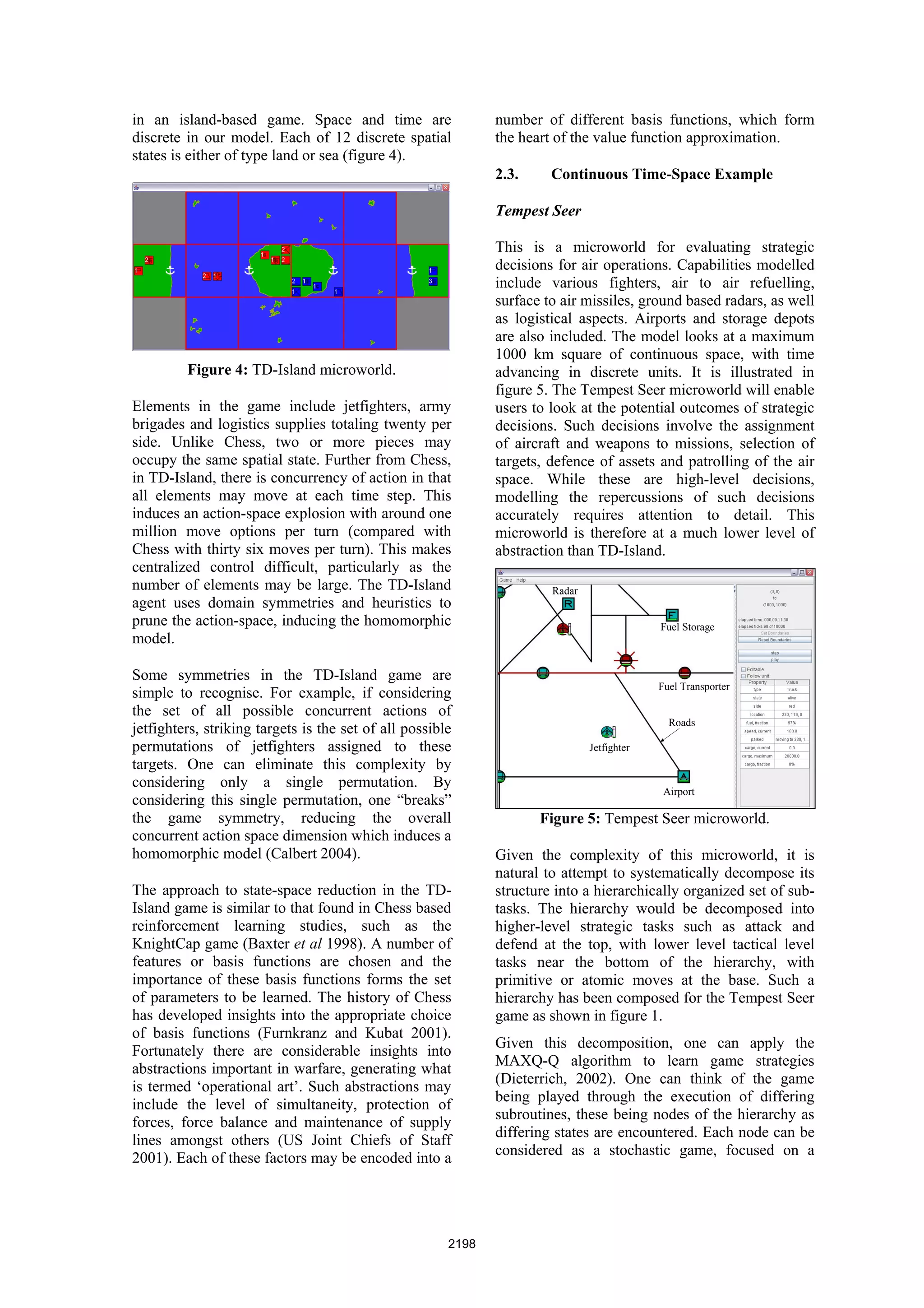 in an island-based game. Space and time are                   number of different basis functions, which form
discrete in our model. Each of 12 discrete spatial            the heart of the value function approximation.
states is either of type land or sea (figure 4).
                                                              2.3.     Continuous Time-Space Example

                                                              Tempest Seer

                                                              This is a microworld for evaluating strategic
                                                              decisions for air operations. Capabilities modelled
                                                              include various fighters, air to air refuelling,
                                                              surface to air missiles, ground based radars, as well
                                                              as logistical aspects. Airports and storage depots
                                                              are also included. The model looks at a maximum
                                                              1000 km square of continuous space, with time
         Figure 4: TD-Island microworld.                      advancing in discrete units. It is illustrated in
                                                              figure 5. The Tempest Seer microworld will enable
Elements in the game include jetfighters, army                users to look at the potential outcomes of strategic
brigades and logistics supplies totaling twenty per           decisions. Such decisions involve the assignment
side. Unlike Chess, two or more pieces may                    of aircraft and weapons to missions, selection of
occupy the same spatial state. Further from Chess,            targets, defence of assets and patrolling of the air
in TD-Island, there is concurrency of action in that          space. While these are high-level decisions,
all elements may move at each time step. This                 modelling the repercussions of such decisions
induces an action-space explosion with around one             accurately requires attention to detail. This
million move options per turn (compared with                  microworld is therefore at a much lower level of
Chess with thirty six moves per turn). This makes             abstraction than TD-Island.
centralized control difficult, particularly as the
number of elements may be large. The TD-Island                         Radar
agent uses domain symmetries and heuristics to
prune the action-space, inducing the homomorphic                                            Fuel Storage
model.

Some symmetries in the TD-Island game are
                                                                                            Fuel Transporter
simple to recognise. For example, if considering
the set of all possible concurrent actions of
                                                                                              Roads
jetfighters, striking targets is the set of all possible
permutations of jetfighters assigned to these                                  Jetfighter
targets. One can eliminate this complexity by
considering only a single permutation. By
                                                                                             Airport
considering this single permutation, one “breaks”
the game symmetry, reducing the overall                              Figure 5: Tempest Seer microworld.
concurrent action space dimension which induces a
homomorphic model (Calbert 2004).                             Given the complexity of this microworld, it is
                                                              natural to attempt to systematically decompose its
The approach to state-space reduction in the TD-              structure into a hierarchically organized set of sub-
Island game is similar to that found in Chess based           tasks. The hierarchy would be decomposed into
reinforcement learning studies, such as the                   higher-level strategic tasks such as attack and
KnightCap game (Baxter et al 1998). A number of               defend at the top, with lower level tactical level
features or basis functions are chosen and the                tasks near the bottom of the hierarchy, with
importance of these basis functions forms the set             primitive or atomic moves at the base. Such a
of parameters to be learned. The history of Chess             hierarchy has been composed for the Tempest Seer
has developed insights into the appropriate choice            game as shown in figure 1.
of basis functions (Furnkranz and Kubat 2001).
                                                              Given this decomposition, one can apply the
Fortunately there are considerable insights into
                                                              MAXQ-Q algorithm to learn game strategies
abstractions important in warfare, generating what
                                                              (Dieterrich, 2002). One can think of the game
is termed ‘operational art’. Such abstractions may
                                                              being played through the execution of differing
include the level of simultaneity, protection of
                                                              subroutines, these being nodes of the hierarchy as
forces, force balance and maintenance of supply
                                                              differing states are encountered. Each node can be
lines amongst others (US Joint Chiefs of Staff
                                                              considered as a stochastic game, focused on a
2001). Each of these factors may be encoded into a




                                                       2198
 