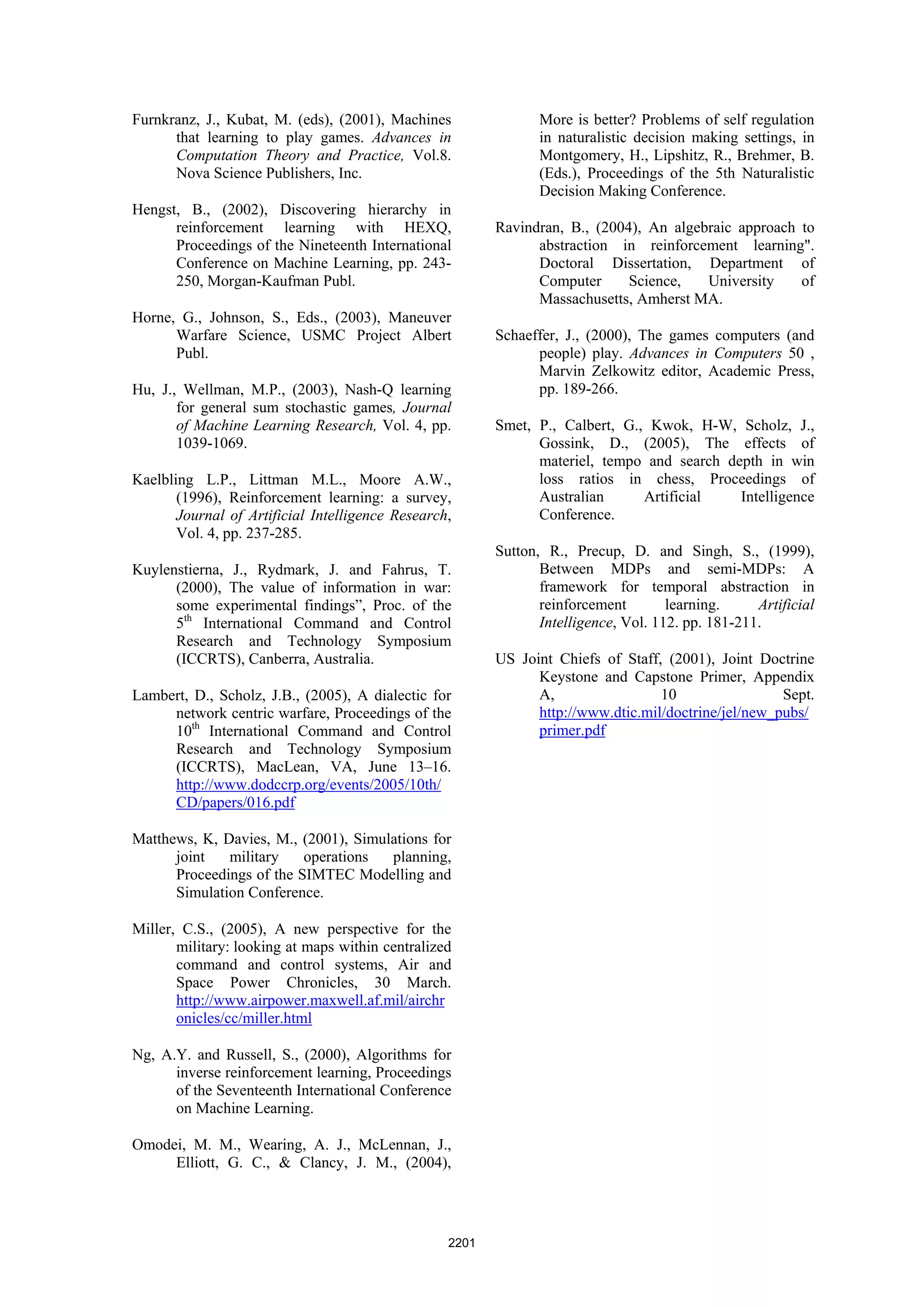 Furnkranz, J., Kubat, M. (eds), (2001), Machines                More is better? Problems of self regulation
      that learning to play games. Advances in                  in naturalistic decision making settings, in
      Computation Theory and Practice, Vol.8.                   Montgomery, H., Lipshitz, R., Brehmer, B.
      Nova Science Publishers, Inc.                             (Eds.), Proceedings of the 5th Naturalistic
                                                                Decision Making Conference.
Hengst, B., (2002), Discovering hierarchy in
      reinforcement learning with HEXQ,                  Ravindran, B., (2004), An algebraic approach to
      Proceedings of the Nineteenth International              abstraction in reinforcement learning".
      Conference on Machine Learning, pp. 243-                 Doctoral Dissertation, Department of
      250, Morgan-Kaufman Publ.                                Computer      Science,   University    of
                                                               Massachusetts, Amherst MA.
Horne, G., Johnson, S., Eds., (2003), Maneuver
      Warfare Science, USMC Project Albert               Schaeffer, J., (2000), The games computers (and
      Publ.                                                    people) play. Advances in Computers 50 ,
                                                               Marvin Zelkowitz editor, Academic Press,
Hu, J., Wellman, M.P., (2003), Nash-Q learning                 pp. 189-266.
       for general sum stochastic games, Journal
       of Machine Learning Research, Vol. 4, pp.         Smet, P., Calbert, G., Kwok, H-W, Scholz, J.,
       1039-1069.                                              Gossink, D., (2005), The effects of
                                                               materiel, tempo and search depth in win
Kaelbling L.P., Littman M.L., Moore A.W.,                      loss ratios in chess, Proceedings of
       (1996), Reinforcement learning: a survey,               Australian      Artificial   Intelligence
       Journal of Artificial Intelligence Research,            Conference.
       Vol. 4, pp. 237-285.
                                                         Sutton, R., Precup, D. and Singh, S., (1999),
Kuylenstierna, J., Rydmark, J. and Fahrus, T.                   Between MDPs and semi-MDPs: A
      (2000), The value of information in war:                  framework for temporal abstraction in
      some experimental findings”, Proc. of the                 reinforcement        learning.     Artificial
      5th International Command and Control                     Intelligence, Vol. 112. pp. 181-211.
      Research and Technology Symposium
      (ICCRTS), Canberra, Australia.                     US Joint Chiefs of Staff, (2001), Joint Doctrine
                                                               Keystone and Capstone Primer, Appendix
Lambert, D., Scholz, J.B., (2005), A dialectic for             A,                 10                 Sept.
     network centric warfare, Proceedings of the               http://www.dtic.mil/doctrine/jel/new_pubs/
     10th International Command and Control                    primer.pdf
     Research and Technology Symposium
     (ICCRTS), MacLean, VA, June 13–16.
     http://www.dodccrp.org/events/2005/10th/
     CD/papers/016.pdf

Matthews, K, Davies, M., (2001), Simulations for
      joint   military    operations  planning,
      Proceedings of the SIMTEC Modelling and
      Simulation Conference.

Miller, C.S., (2005), A new perspective for the
       military: looking at maps within centralized
       command and control systems, Air and
       Space Power Chronicles, 30 March.
       http://www.airpower.maxwell.af.mil/airchr
       onicles/cc/miller.html

Ng, A.Y. and Russell, S., (2000), Algorithms for
      inverse reinforcement learning, Proceedings
      of the Seventeenth International Conference
      on Machine Learning.

Omodei, M. M., Wearing, A. J., McLennan, J.,
     Elliott, G. C., & Clancy, J. M., (2004),




                                                  2201
 