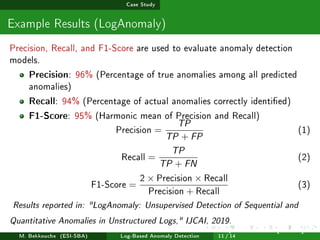 Case Study
Example Results (LogAnomaly)
Precision, Recall, and F1-Score are used to evaluate anomaly detection
models.
Precision: 96% (Percentage of true anomalies among all predicted
anomalies)
Recall: 94% (Percentage of actual anomalies correctly identied)
F1-Score: 95% (Harmonic mean of Precision and Recall)
Precision =
TP
TP + FP
(1)
Recall =
TP
TP + FN
(2)
F1-Score =
2 × Precision × Recall
Precision + Recall
(3)
Results reported in: LogAnomaly: Unsupervised Detection of Sequential and
Quantitative Anomalies in Unstructured Logs, IJCAI, 2019.
M. Bekkouche (ESI-SBA) Log-Based Anomaly Detection
July 14
th, 2025 [0.1cm] Rom
11 / 14
 