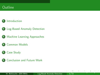 Outline
1 Introduction
2 Log-Based Anomaly Detection
3 Machine Learning Approaches
4 Common Models
5 Case Study
6 Conclusion and Future Work
M. Bekkouche (ESI-SBA) Log-Based Anomaly Detection
July 14
th, 2025 [0.1cm] Rom
2 / 14
 