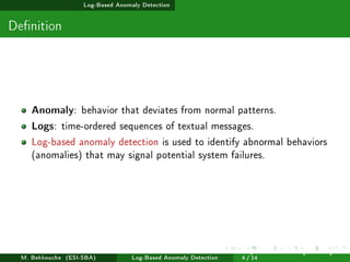 Log-Based Anomaly Detection
Denition
Anomaly: behavior that deviates from normal patterns.
Logs: time-ordered sequences of textual messages.
Log-based anomaly detection is used to identify abnormal behaviors
(anomalies) that may signal potential system failures.
M. Bekkouche (ESI-SBA) Log-Based Anomaly Detection
July 14
th, 2025 [0.1cm] Rom
4 / 14
 