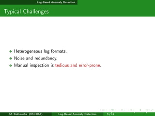 Log-Based Anomaly Detection
Typical Challenges
Heterogeneous log formats.
Noise and redundancy.
Manual inspection is tedious and error-prone.
M. Bekkouche (ESI-SBA) Log-Based Anomaly Detection
July 14
th, 2025 [0.1cm] Rom
5 / 14
 
