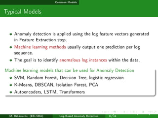 Common Models
Typical Models
Anomaly detection is applied using the log feature vectors generated
in Feature Extraction step.
Machine learning methods usually output one prediction per log
sequence.
The goal is to identify anomalous log instances within the data.
Machine learning models that can be used for Anomaly Detection
SVM, Random Forest, Decision Tree, logistic regression
K-Means, DBSCAN, Isolation Forest, PCA
Autoencoders, LSTM, Transformers
M. Bekkouche (ESI-SBA) Log-Based Anomaly Detection
July 14
th, 2025 [0.1cm] Rom
8 / 14
 