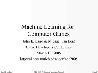 Machine Learning for
                    Computer Games
                    John E. Laird & Michael van Lent
                      Game Developers Conference
                              March 10, 2005
                   http://ai.eecs.umich.edu/soar/gdc2005


Laird & van Lent           GDC 2005: AI Learning Techniques Tutorial   Page 1
 