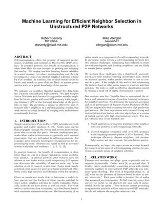 Machine Learning for Efﬁcient Neighbor Selection in
                  Unstructured P2P Networks

                         Robert Beverly                                               Mike Afergan
                             MIT CSAIL                                                  Akamai/MIT
                    rbeverly@csail.mit.edu                                     afergan@alum.mit.edu


ABSTRACT                                                             online oracle as a component of a self-reorganizing network.
Self-reorganization oﬀers the promise of improved perfor-            In particular, nodes within a self-reorganizing network face
mance, scalability and resilience in Peer-to-Peer (P2P) over-        two primary challenges: minimizing load induced on other
lays. In practice however, the beneﬁt of reorganization is           network participants and locating neighbors that are likely
often lower than the cost incurred in probing and adapting           to answer future queries.
the overlay. We employ machine learning feature selection
in a novel manner: to reduce communication cost thereby              We abstract these challenges into a distributed, uncoordi-
providing the basis of an eﬃcient neighbor selection scheme          nated, per-node machine learning classiﬁcation task. Based
for P2P overlays. In addition, our method enables nodes to           on minimal queries, nodes predict whether or not to con-
locate and attach to peers that are likely to answer future          nect to a peer. A key insight of this work is that minimizing
queries with no a priori knowledge of the queries.                   the induced load on other nodes maps to a feature selection
                                                                     problem. We wish to build an eﬀective classiﬁcation model
We evaluate our neighbor classiﬁer against live data from            by ﬁnding a small set of highly discriminatory queries.
the Gnutella unstructured P2P network. We ﬁnd Support
Vector Machines with forward ﬁtting predict suitable neigh-          Our analysis uses live Gnutella data to understand the ef-
bors for future queries with over 90% accuracy while requir-         ﬁcacy and parameterization of machine learning techniques
ing minimal (<2% of the features) knowledge of the peer’s            for neighbor selection. We determine the accuracy, precision
ﬁles or type. By providing a means to eﬀectively and ef-             and recall performance of Support Vector Machines (SVMs)
ﬁciently select neighbors in a self-reorganizing overlay, this       [14] and empirically ﬁnd a training size with high prediction
work serves as a step forward in bringing such architectures         performance. We then experiment with forward ﬁtting and
to real-world fruition.                                              mutual information feature selection algorithms as a means
                                                                     of ﬁnding queries with high discrimination power. The ma-
                                                                     jor contributions of our research are:
1.   INTRODUCTION
Simple unstructured Peer-to-Peer (P2P) networks are both               1. Novel application of machine learning to the neighbor
popular and widely deployed [8, 10]. Nodes issue queries                  selection problem in self-reorganizing networks.
that propagate through the overlay and receive answers from
peers able to satisfy the query. Because unstructured net-             2. Correct neighbor prediction with over 90% accuracy
works allow nodes to interconnect organically with minimal                while requiring minimal queries (<2% of features). Our
constraints, they are well-suited to self-reorganization. For             technique eﬃciently chooses neighbors that success-
example, prior research investigates reorganization for im-               fully answer not only current, but also future queries.
proved query recall, eﬃciency and speed, as well as increased
                                                                     Consequently, we hope this paper serves as a step forward
system scalability and resilience [1, 2, 3, 11, 13].
                                                                     for research in the space of self-reorganizing overlays by pro-
                                                                     viding a scalable means of neighbor selection.
In practice however, the beneﬁt of reorganization is often
lower than the cost in a classic exploration versus exploita-
tion paradox. A critical question prior research does not            2. RELATED WORK
address is how nodes within a self-reorganizing P2P system           Unstructured overlays can adapt, grow organically and re-
can determine the suitability of another node, and hence             organize dynamically. Earlier work [9] recognized that, if
whether or not to connect, in real-time. Nodes must classify         locality exists, preferentially connecting peers with similar
potential peers as good or poor attachment points both eﬀec-         interests together in unstructured P2P networks can min-
tively (with high success) and eﬃciently (with few queries).         imize query ﬂooding. The work of Sripanidkulchai, et. al
                                                                     [11] relies on the presence of interest-based locality to cre-
Given an omniscient oracle able to determine a node’s fu-            ate “shortcuts.” Each peer builds a shortcut list of nodes
ture queries and the fraction of those queries matched by            that answered previous queries. To ﬁnd content, a peer ﬁrst
other nodes, neighbor selection is readily realizable. Natu-         queries the nodes on its shortcut list and, only if unsuc-
rally, nodes do not have access to such an oracle. This work         cessful, ﬂoods the query. These systems present promising
seeks to understand how to emulate, in a distributed fashion         reorganization methods within unstructured P2P networks,
with minimum communication cost, the functionality of an             but do not address the neighbor selection task.


                                                                 1
 