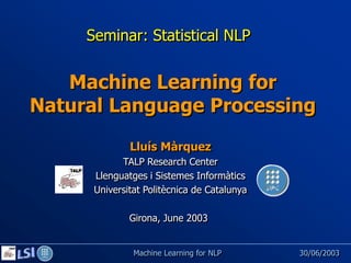 Seminar: Statistical NLP


   Machine Learning for
Natural Language Processing
              Lluís Màrquez
            TALP Research Center
      Llenguatges i Sistemes Informàtics
      Universitat Politècnica de Catalunya

              Girona, June 2003


               Machine Learning for NLP      30/06/2003
 