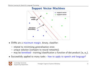 Machine Learning for Speech & Language Processing

                                      Support Vector Machines
                                                                             support vector
                                                                             support vector

                                    margin
                                     width




                                   decision
                                  boundary




• SVMs are a maximum margin, binary, classiﬁer:
    – related to minimising generalisation error;
    – unique solution (compare to neural networks);
    – may be kernelised - training/classiﬁcation a function of dot-product (xi.xj ).
• Successfully applied to many tasks - how to apply to speech and language?

         Cambridge University
                                               Foresight Cognitive Systems Workshop           11
         Engineering Department
 