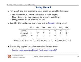 Machine Learning for Speech & Language Processing

                                                    String Kernel
• For speech and text processing input space has variable dimension:
    – use a kernel to map from variable to a ﬁxed length;
    – Fisher kernels are one example for acoustic modelling;
    – String kernels are an example for text.
• Consider the words cat, cart, bar and a character string kernel

                                         c-a        c-t      c-r        a-r       r-t     b-a   b-r
                       φ(cat)             1          λ        0          0         0       0     0
                       φ(cart)            1          λ2       λ          1         1       0     0
                       φ(bar)             0          0        0          1         0       1     λ

          K(cat, cart) = 1 + λ3,                     K(cat, bar) = 0,                 K(cart, bar) = 1

• Successfully applied to various text classiﬁcation tasks:
    – how to make process eﬃcient (and more general)?

         Cambridge University
                                               Foresight Cognitive Systems Workshop                      13
         Engineering Department
 