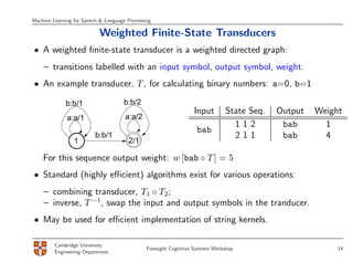 Machine Learning for Speech & Language Processing

                           Weighted Finite-State Transducers
• A weighted ﬁnite-state transducer is a weighted directed graph:
    – transitions labelled with an input symbol, output symbol, weight.
• An example transducer, T , for calculating binary numbers: a=0, b=1

             b:b/1                   b:b/2
                                                                  Input        State Seq.   Output   Weight
              a:a/1                   a:a/2
                                                                                 112         bab       1
                                                                   bab
                          b:b/1                                                  211         bab       4
                 1                     2/1

    For this sequence output weight: w [bab ◦ T ] = 5
• Standard (highly eﬃcient) algorithms exist for various operations:
    – combining transducer, T1 ◦ T2;
    – inverse, T −1, swap the input and output symbols in the tranducer.
• May be used for eﬃcient implementation of string kernels.

         Cambridge University
                                               Foresight Cognitive Systems Workshop                       14
         Engineering Department
 
