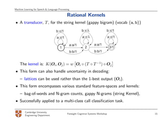 Machine Learning for Speech & Language Processing

                                              Rational Kernels
• A transducer, T , for the string kernel (gappy bigram) (vocab {a, b})

                                     b: ε/1                 b: ε/λ                b: ε/1

                                     a: ε/1                 a: ε/λ                    a: ε/1

                                                a:a/1                  a:a/1
                                        1                      2                       3/1
                                                    b:b/1              b:b/1


    The kernel is: K(Oi, Oj ) = w Oi ◦ (T ◦ T −1) ◦ Oj
• This form can also handle uncertainty in decoding:
    – lattices can be used rather than the 1-best output (Oi).
• This form encompasses various standard feature-spaces and kernels:
    – bag-of-words and N-gram counts, gappy N-grams (string Kernel),
• Successfully applied to a multi-class call classiﬁcation task.

         Cambridge University
                                               Foresight Cognitive Systems Workshop            15
         Engineering Department
 