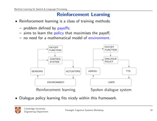 Machine Learning for Speech & Language Processing

                                       Reinforcement Learning
• Reinforcement learning is a class of training methods:
    – problem deﬁned by payoﬀs;
    – aims to learn the policy that maximises the payoﬀ;
    – no need for a mathematical model of environment.

                                  PAYOFF                                              PAYOFF
                                  FUNCTION                                            FUNCTION


                                  CONTROL                                             DIALOGUE
                                  SYSTEM                                              POLICY



                SENSORS                        ACTUATORS            ASR/SU                       TTS



                              ENVIRONMENT                                               USER


                    Reinforcement learning                            Spoken dialogue system

• Dialogue policy learning ﬁts nicely within this framework.

         Cambridge University
                                               Foresight Cognitive Systems Workshop                    16
         Engineering Department
 