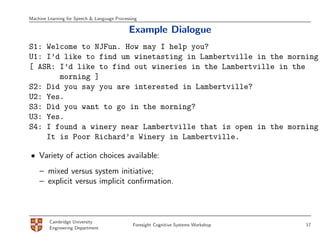 Machine Learning for Speech & Language Processing

                                             Example Dialogue
S1: Welcome to NJFun. How may I help you?
U1: I’d like to find um winetasting in Lambertville in the morning.
[ ASR: I’d like to find out wineries in the Lambertville in the
       morning ]
S2: Did you say you are interested in Lambertville?
U2: Yes.
S3: Did you want to go in the morning?
U3: Yes.
S4: I found a winery near Lambertville that is open in the morning.
    It is Poor Richard’s Winery in Lambertville.

• Variety of action choices available:
    – mixed versus system initiative;
    – explicit versus implicit conﬁrmation.



         Cambridge University
                                               Foresight Cognitive Systems Workshop   17
         Engineering Department
 