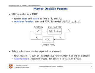 Machine Learning for Speech & Language Processing

                                      Markov Decision Process
• SDS modelled as a MDP:
    – system state and action at time t: St and At;
    – transition function: user and ASR/SU model, P (St|St−1, At−1).

                                      Turn Delay            User + ASR/SU
                                                                                      Rt
                                           z −1              P(St | St−1,At−1)


                                         At                                   St
                                                        π( St )

                                                    Dialogue Policy


• Select policy to maximise expected total reward:
    – total reward: Rt sum of instantaneous rewards from t to end of dialogue;
    – value function (expected reward) for policy π in state S: V π (S).

         Cambridge University
                                               Foresight Cognitive Systems Workshop        18
         Engineering Department
 