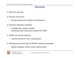Machine Learning for Speech & Language Processing

                                                      Overview

• Machine learning.

• Feature extraction:
    – Gaussianisation for speaker normalisation.

• Dynamic Bayesian networks:
    – multiple data stream models
    – switching linear dynamical systems for ASR.

• SVMs and kernel methods:
    – rational kernels for text classiﬁcation.

• Reinforcement learning and Markov decision processes:
    – spoken dialogue system policy optimisation.

         Cambridge University
                                               Foresight Cognitive Systems Workshop   1
         Engineering Department
 