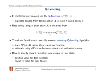 Machine Learning for Speech & Language Processing

                                                    Q-Learning

• In reinforcement learning use the Q-function, Qπ (S, A)
    – expected reward from taking action A in state S using policy π
• Best policy using π given state St is obtained from

                                       π (St) = argmax (Qπ (St, A))
                                       ˆ
                                                          A


• Transition function not normally known - one-step Q-learning algorithm:
    – learn Qπ (S, A) rather than transition function;
    – estimate using diﬀerence between actual and estimated values.
• How to specify reward: simplest form assign to ﬁnal state:
    – positive value for task success;
    – negative value for task failure.

         Cambridge University
                                               Foresight Cognitive Systems Workshop   19
         Engineering Department
 