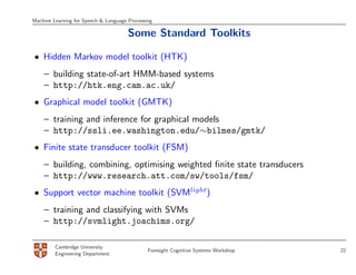 Machine Learning for Speech & Language Processing

                                       Some Standard Toolkits

• Hidden Markov model toolkit (HTK)
    – building state-of-art HMM-based systems
    – http://htk.eng.cam.ac.uk/
• Graphical model toolkit (GMTK)
    – training and inference for graphical models
    – http://ssli.ee.washington.edu/∼bilmes/gmtk/
• Finite state transducer toolkit (FSM)
    – building, combining, optimising weighted ﬁnite state transducers
    – http://www.research.att.com/sw/tools/fsm/
• Support vector machine toolkit (SVMlight)
    – training and classifying with SVMs
    – http://svmlight.joachims.org/

         Cambridge University
                                               Foresight Cognitive Systems Workshop   22
         Engineering Department
 