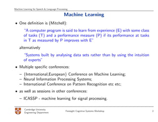 Machine Learning for Speech & Language Processing

                                             Machine Learning
• One deﬁnition is (Mitchell):
        “A computer program is said to learn from experience (E) with some class
        of tasks (T) and a performance measure (P) if its performance at tasks
        in T as measured by P improves with E”
    alternatively
        “Systems built by analysing data sets rather than by using the intuition
        of experts”
• Multiple speciﬁc conferences:
    – {International,European} Conference on Machine Learning;
    – Neural Information Processing Systems;
    – International Conference on Pattern Recognition etc etc;
• as well as sessions in other conferences:
    – ICASSP - machine learning for signal processing.

         Cambridge University
                                               Foresight Cognitive Systems Workshop   2
         Engineering Department
 