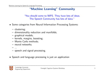 Machine Learning for Speech & Language Processing

                              “Machine Learning” Community

                      “You should come to NIPS. They have lots of ideas.
                          The Speech Community has lots of data.”

• Some categories from Neural Information Processing Systems:
    –   clustering;
    –   dimensionality reduction and manifolds;
    –   graphical models;
    –   kernels, margins, boosting;
    –   Monte Carlo methods;
    –   neural networks;
    –   ...
    –   speech and signal processing.

• Speech and language processing is just an application


         Cambridge University
                                               Foresight Cognitive Systems Workshop   3
         Engineering Department
 