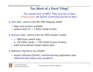 Machine Learning for Speech & Language Processing

                                  Too Much of a Good Thing?
                    “You should come to NIPS. They have lots of ideas.
                   Unfortunately, the Speech Community has lots of data.”

• Text data: used to train the ASR language model:
    – large news corpora available;
    – systems built on > 1 billion words of data.

• Acoustic data: used to train the ASR acoustic models:
    – > 2000 hours speech data
      (∼ 20 million words, ∼ 720 million frames of data);
    – rapid transcriptions/closed caption data.

• Solutions required to be scalable:
    – heavily inﬂuences (limits!) machine learning approaches used;
    – additional data masks many problems!

         Cambridge University
                                               Foresight Cognitive Systems Workshop   4
         Engineering Department
 