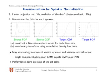 Machine Learning for Speech & Language Processing

                              Gaussianisation for Speaker Normalisation
1. Linear projection and “decorrelation of the data” (heteroscedastic LDA)
2. Gaussianise the data for each speaker:
   0.1                                           100                                              100                                                0.4

  0.09                                            90                                               90
                                                                                                                                                    0.35
  0.08                                            80                                               80
                                                                                                                                                     0.3
  0.07                                            70                                               70

                                                                                                   60                                               0.25
  0.06                                            60

  0.05                                            50                                               50                                                0.2

  0.04                                            40                                               40
                                                                                                                                                    0.15
  0.03                                            30                                               30
                                                                                                                                                     0.1
  0.02                                            20                                               20
                                                                                                                                                    0.05
  0.01                                            10                                               10

    0                                              0                                               0                                                  0
   −20   −15   −10   −5   0   5   10   15   20    −20   −15   −10   −5     0   5   10   15   20    −5   −4   −3   −2   −1   0   1   2   3   4   5     −5   −4   −3   −2   −1   0   1   2   3   4   5




    Source PDF            Source CDF         Target CDF                                                                                                     Target PDF
 (a) construct a Gaussian mixture model for each dimension;
 (b) non-linearly transform using cumulative density functions.

• May view as higher-moment version of mean and variance normalisation:
         – single component/dimension GMM equals CMN plus CVN
• Performance gains on state-of-the-art tasks

               Cambridge University
                                                                         Foresight Cognitive Systems Workshop                                                                                  6
               Engineering Department
 