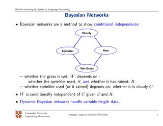 Machine Learning for Speech & Language Processing

                                            Bayesian Networks
• Bayesian networks are a method to show conditional independence:
                                                            Cloudy




                                          Sprinkler                           Rain




                                                          Wet Grass


    – whether the grass is wet, W , depends on :
       whether the sprinkler used, S, and whether it has rained; R.
    – whether sprinkler used (or it rained) depends on: whether it is cloudy C.
• W is conditionally independent of C given S and R.
• Dynamic Bayesian networks handle variable length data.

         Cambridge University
                                               Foresight Cognitive Systems Workshop   7
         Engineering Department
 
