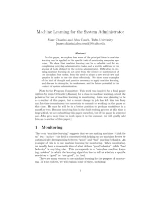 Machine Learning for the System Administrator
           Marc Chiarini and Alva Couch, Tufts University
                {marc.chiarini,alva.couch}@tufts.edu


                                    Abstract
         In this paper, we explore how some of the principal ideas in machine
     learning can be applied to the speciﬁc task of monitoring computer sys-
     tems. We show that machine learning can be a valuable tool for ac-
     complishing everyday administrative tasks, and a worthy addition to the
     arsenal of tools utilized by the system administrator. Diﬃculties in uti-
     lizing machine learning do not arise from the science or mathematics of
     the discipline, but rather, from the need to adopt a new world-view and
     practice in order to use the ideas eﬀectively. We show some examples
     of the kind of thought and practice necessary to apply machine learning,
     and discuss its strengths, its weaknesses, and its future potential in the
     context of system administration.
    [Note to the Program Committee: This work was inspired by a ﬁnal paper
written by John Orthoefer (Akamai) for a class in machine learning, about the
potential for use of machine learning in monitoring. John was planning to be
a co-author of this paper, but a recent change in job has left him too busy
and his time commitment too uncertain to commit to working on the paper at
this time. He says he will be in a better position to perhaps contribute in a
month or two. Because involving him in the draft-writing process at this time is
impractical, we are submitting this paper ourselves, but if the paper is accepted
and John gets more time to work upon it in the summer, we will gladly add
him as co-author of this paper.]


1    Monitoring
The term “machine learning” suggests that we are making machines “think for
us” but – in fact – the ﬁeld is concerned with helping us use machines better by
automatically distinguishing between “good” and “bad” machine behavior. An
example of this is to use machine learning for monitoring. When monitoring,
we usually have a reasonable idea of what deﬁnes “good behavior”, while “bad
behavior” is anything else. This corresponds to a “one-class machine learn-
ing problem” in which the learning algorithm has to tell us whether a speciﬁc
condition is “good” or “not good”, i.e. bad.
    There are many reasons to use machine learning for the purpose of monitor-
ing. In what follows, we will explain some of these, including:


                                         1
 